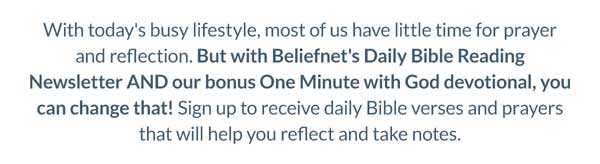 With today's busy lifestyle, most of us have little time for prayer and reflection. But with Beliefnet's Daily Bible Reading Newsletter AND our bonus One Minute with God devotional, you can change that! Fill out the form below to receive daily Bible verses and prayers that will help you reflect and take notes. 