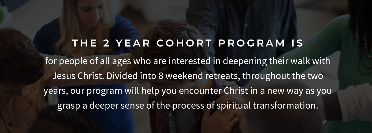 The 2 year cohort program is for people of all ages who are interested in deepening their walk with Jesus Christ. Divided into 8 weekend retreats, throughout the two years, our program will help you encounter Christ in a new way as you grasp a deeper sense of the process of spiritual transformation. 