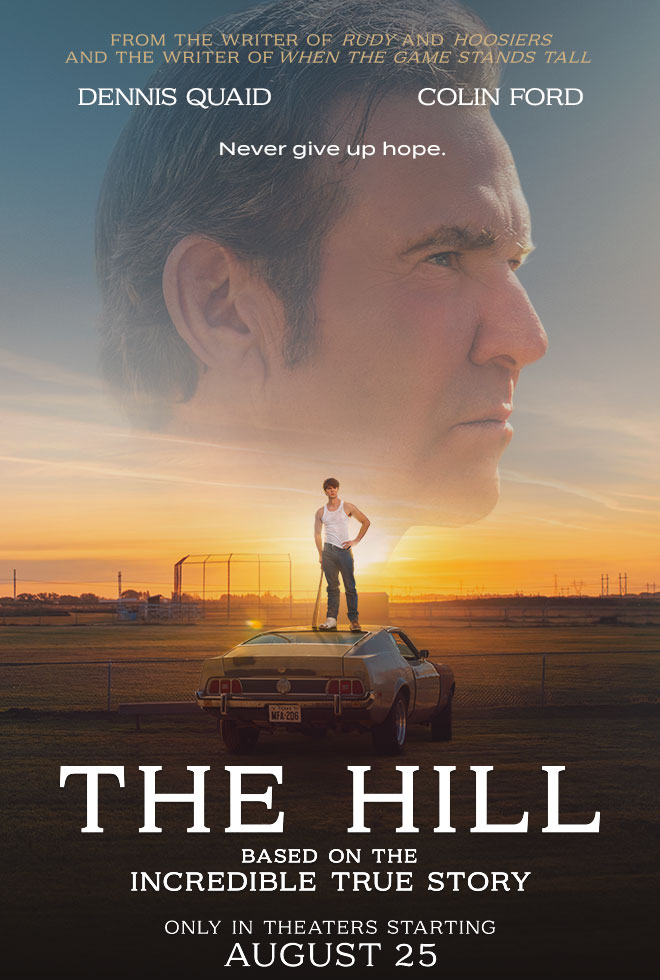 FROM THE WRITER OF RUDY AND HOOSIERS AND THE WRITER OF WHEN THE GAME STANDS TALL. Dennis Quaid. Colin Ford. Never give up hope. THE HILL. BASED ON THE INCREDIBLE TRUE STORY. ONLY IN THEATERS STARTING AUGUST 25.